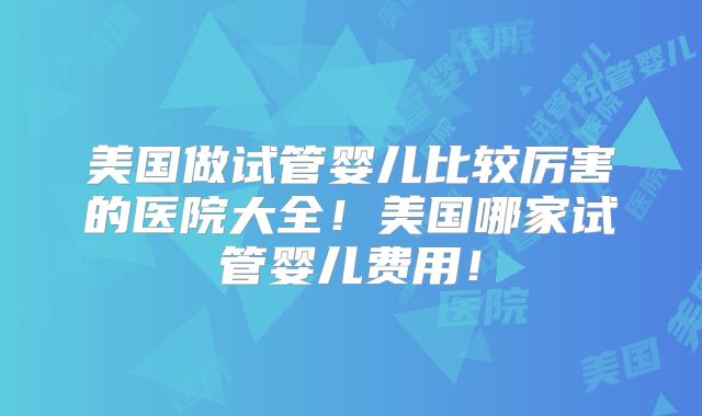 美国做试管婴儿比较厉害的医院大全！美国哪家试管婴儿费用！