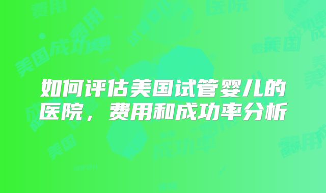 如何评估美国试管婴儿的医院，费用和成功率分析