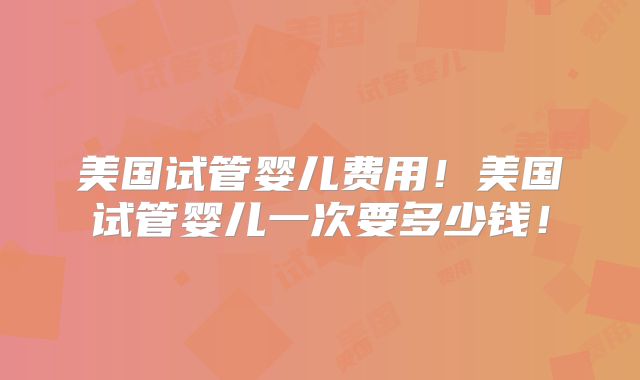 美国试管婴儿费用！美国试管婴儿一次要多少钱！