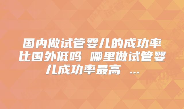 国内做试管婴儿的成功率比国外低吗 哪里做试管婴儿成功率最高 ...
