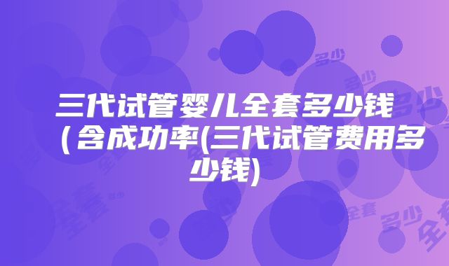 三代试管婴儿全套多少钱（含成功率(三代试管费用多少钱)