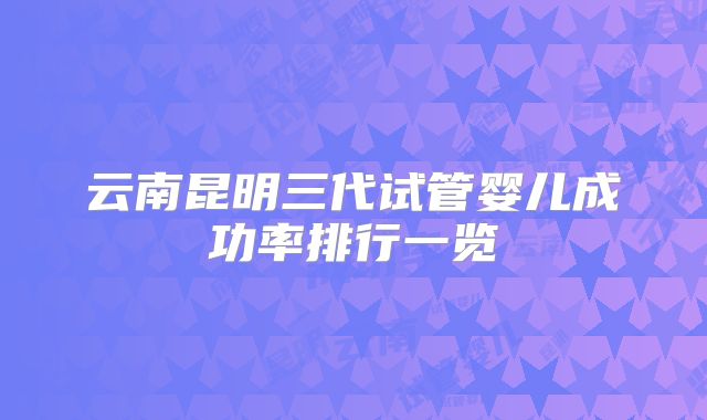 云南昆明三代试管婴儿成功率排行一览