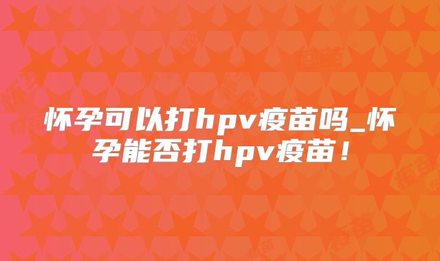 怀孕可以打hpv疫苗吗_怀孕能否打hpv疫苗！