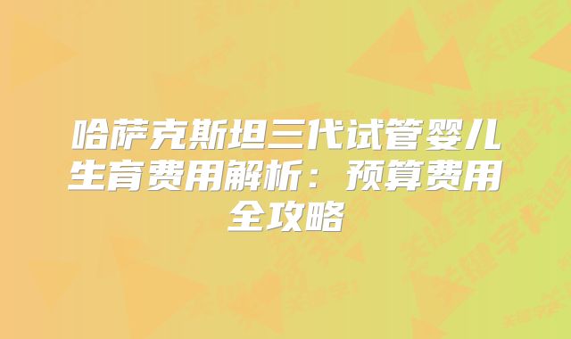 哈萨克斯坦三代试管婴儿生育费用解析：预算费用全攻略
