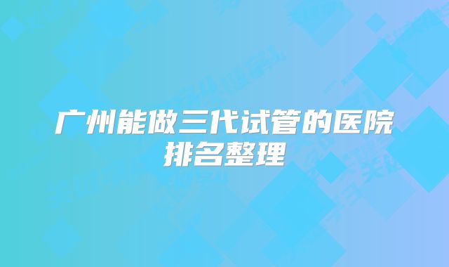 广州能做三代试管的医院排名整理