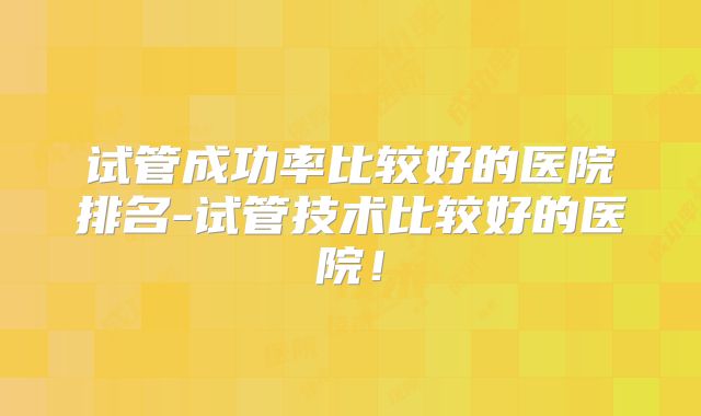 试管成功率比较好的医院排名-试管技术比较好的医院!