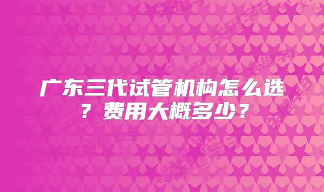 广东三代试管机构怎么选？费用大概多少？