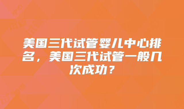 美国三代试管婴儿中心排名，美国三代试管一般几次成功？