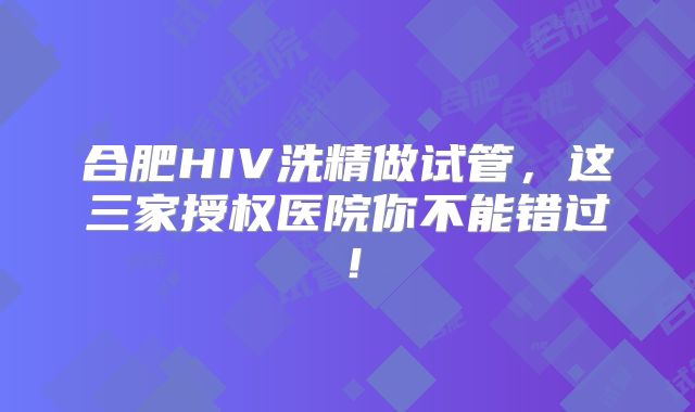 合肥HIV洗精做试管，这三家授权医院你不能错过！