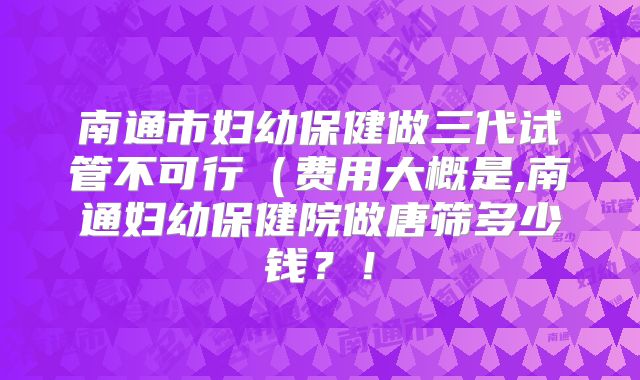 南通市妇幼保健做三代试管不可行（费用大概是,南通妇幼保健院做唐筛多少钱？！