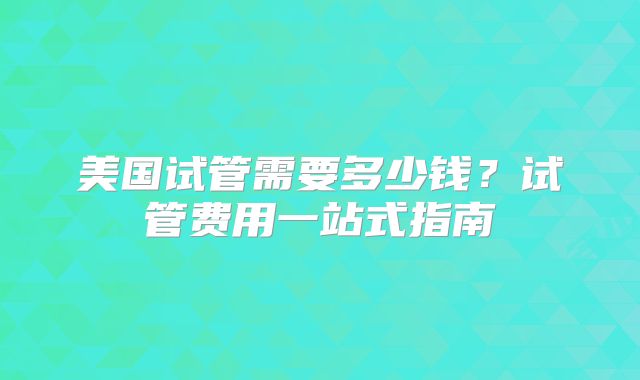 美国试管需要多少钱？试管费用一站式指南