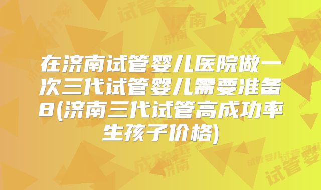 在济南试管婴儿医院做一次三代试管婴儿需要准备8(济南三代试管高成功率生孩子价格)