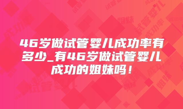 46岁做试管婴儿成功率有多少_有46岁做试管婴儿成功的姐妹吗！