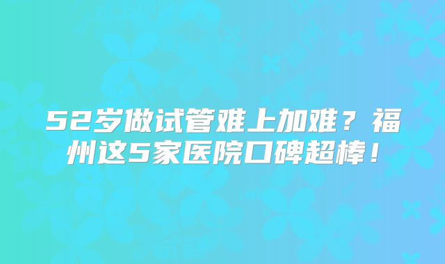 52岁做试管难上加难？福州这5家医院口碑超棒！