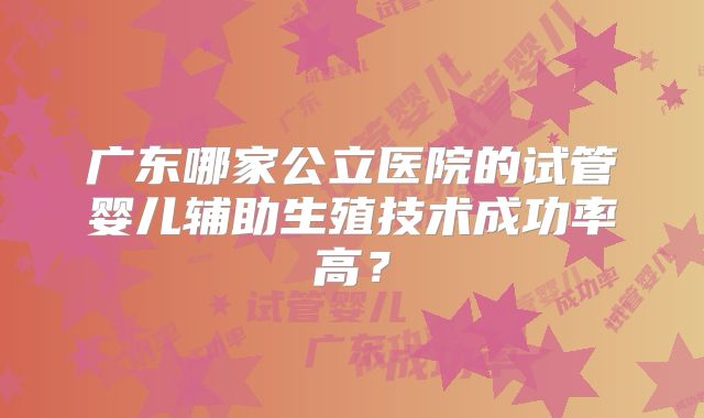 广东哪家公立医院的试管婴儿辅助生殖技术成功率高?