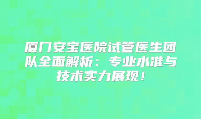 厦门安宝医院试管医生团队全面解析：专业水准与技术实力展现！