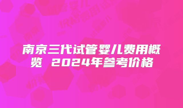 南京三代试管婴儿费用概览 2024年参考价格