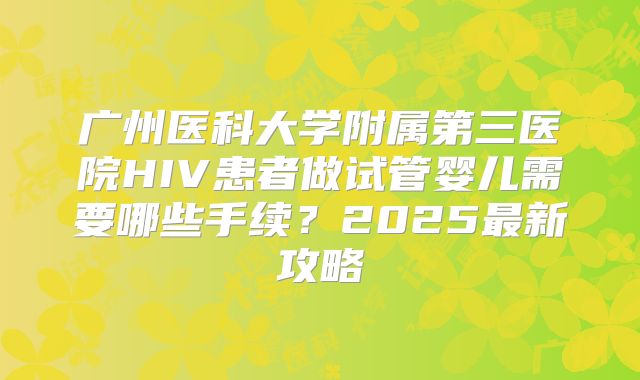 广州医科大学附属第三医院HIV患者做试管婴儿需要哪些手续？2025最新攻略