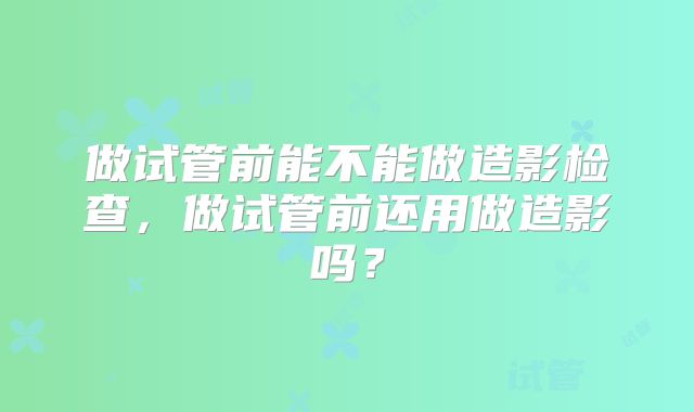 做试管前能不能做造影检查，做试管前还用做造影吗？