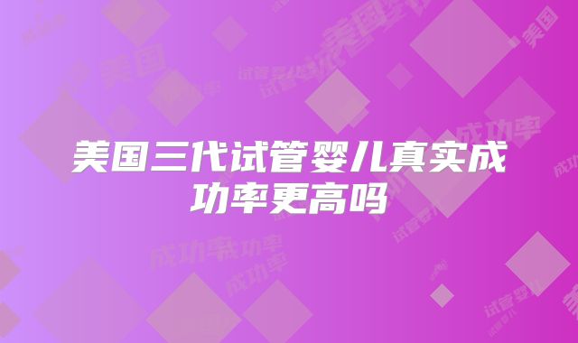 美国三代试管婴儿真实成功率更高吗