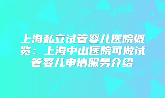 上海私立试管婴儿医院概览：上海中山医院可做试管婴儿申请服务介绍
