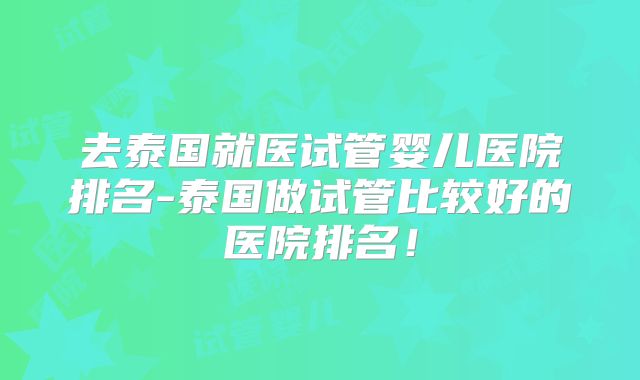 去泰国就医试管婴儿医院排名-泰国做试管比较好的医院排名！