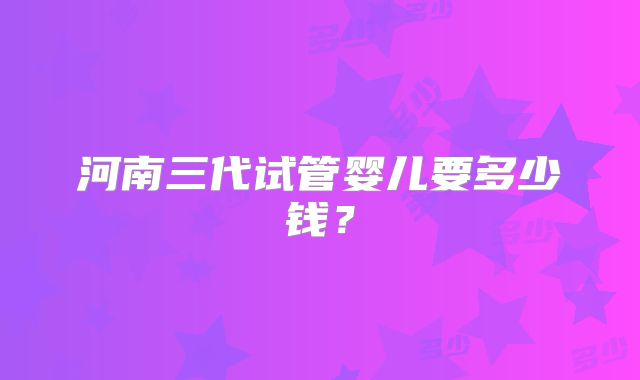 河南三代试管婴儿要多少钱？