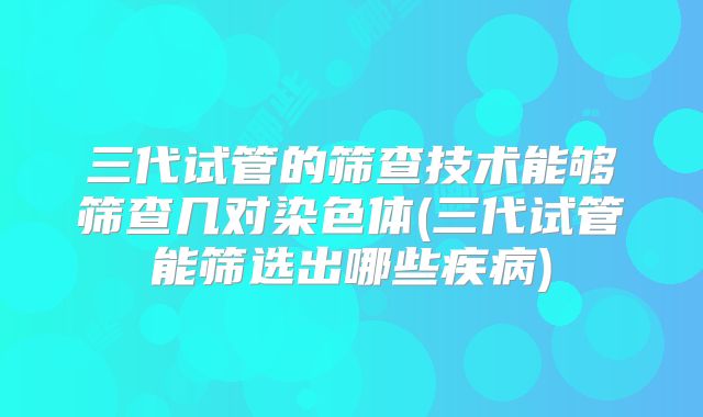 三代试管的筛查技术能够筛查几对染色体(三代试管能筛选出哪些疾病)