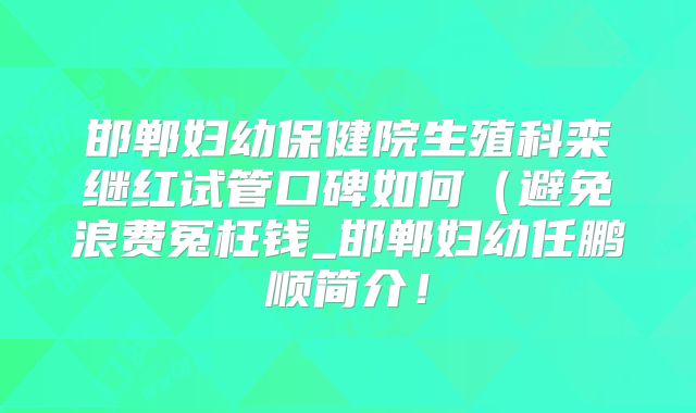 邯郸妇幼保健院生殖科栾继红试管口碑如何(避免浪费冤枉钱_邯郸妇幼任鹏顺简介!