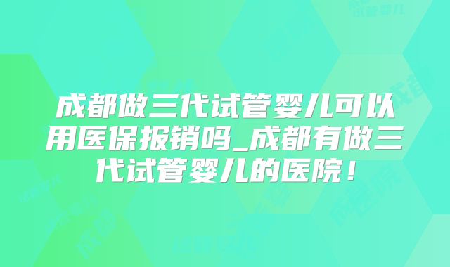 成都做三代试管婴儿可以用医保报销吗_成都有做三代试管婴儿的医院！