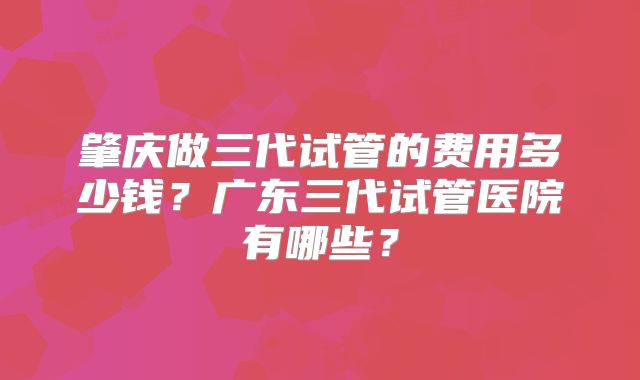 肇庆做三代试管的费用多少钱？广东三代试管医院有哪些？