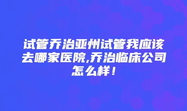 试管乔治亚州试管我应该去哪家医院,乔治临床公司怎么样！