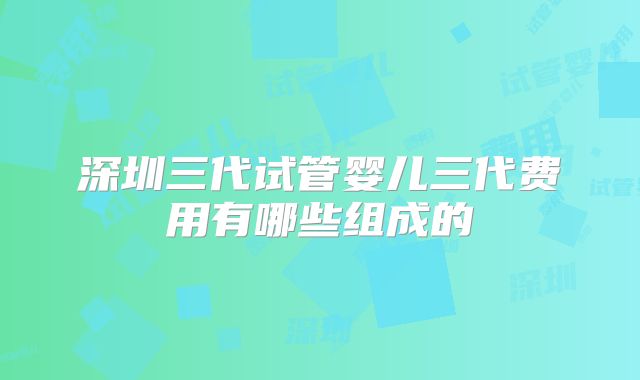 深圳三代试管婴儿三代费用有哪些组成的