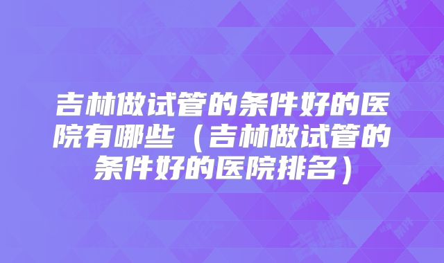 吉林做试管的条件好的医院有哪些(吉林做试管的条件好的医院排名)