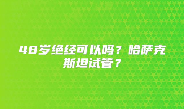 48岁绝经可以吗？哈萨克斯坦试管？