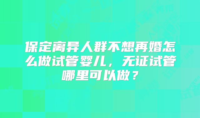 保定离异人群不想再婚怎么做试管婴儿,无证试管哪里可以做?