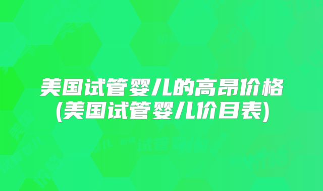 美国试管婴儿的高昂价格(美国试管婴儿价目表)