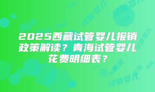 2025西藏试管婴儿报销政策解读?青海试管婴儿花费明细表?