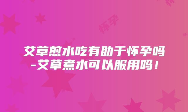 艾草煎水吃有助于怀孕吗-艾草煮水可以服用吗！