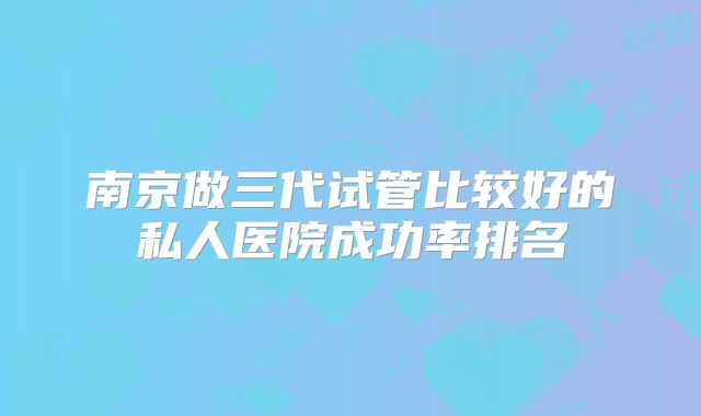 南京做三代试管比较好的私人医院成功率排名
