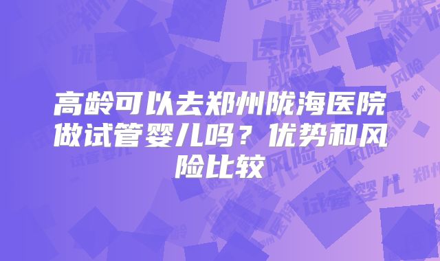 高龄可以去郑州陇海医院做试管婴儿吗？优势和风险比较