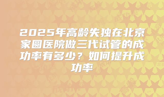 2025年高龄失独在北京家圆医院做三代试管的成功率有多少？如何提升成功率