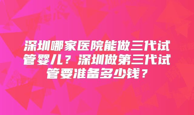 深圳哪家医院能做三代试管婴儿？深圳做第三代试管要准备多少钱？