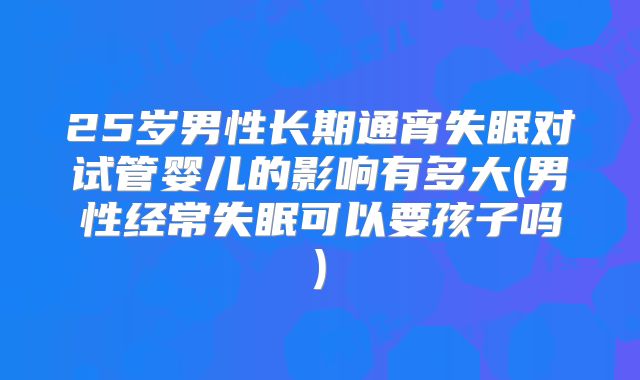 25岁男性长期通宵失眠对试管婴儿的影响有多大(男性经常失眠可以要孩子吗)