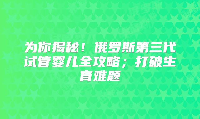 为你揭秘！俄罗斯第三代试管婴儿全攻略；打破生育难题