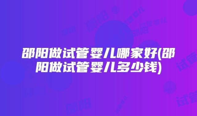 邵阳做试管婴儿哪家好(邵阳做试管婴儿多少钱)