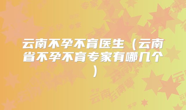 云南不孕不育医生(云南省不孕不育专家有哪几个)
