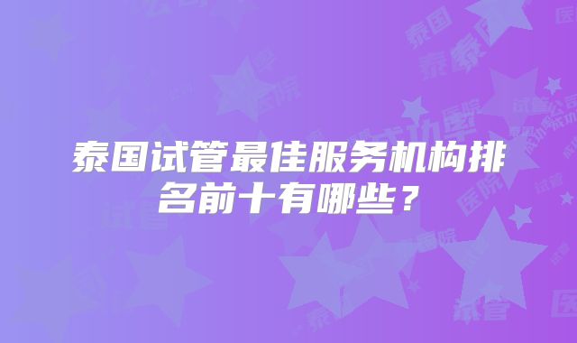 泰国试管最佳服务机构排名前十有哪些？
