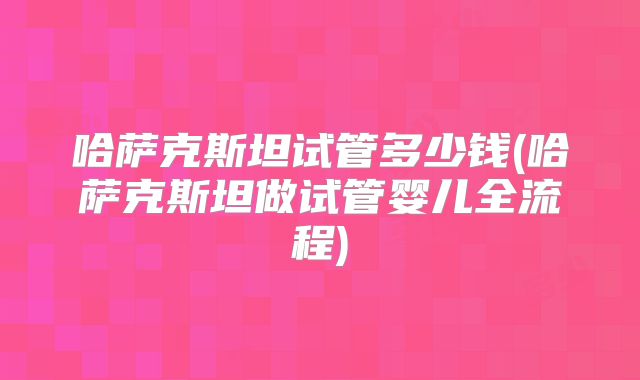 哈萨克斯坦试管多少钱(哈萨克斯坦做试管婴儿全流程)