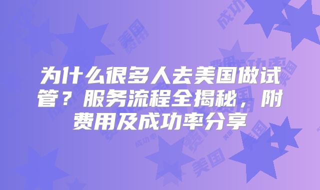 为什么很多人去美国做试管？服务流程全揭秘，附费用及成功率分享